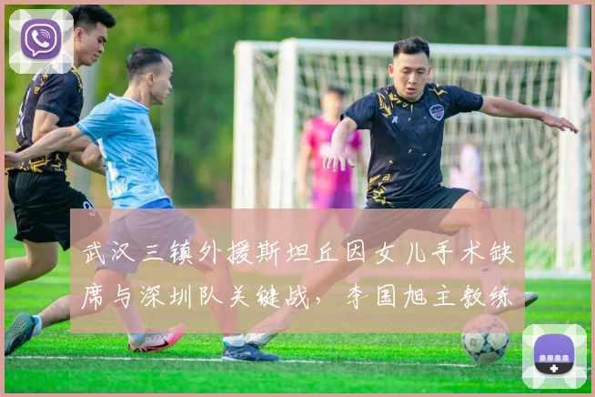 武汉三镇外援斯坦丘因女儿手术缺席与深圳队关键战,李国旭主教练赛后详谈球队自身定位与家庭因素对职业球员影响