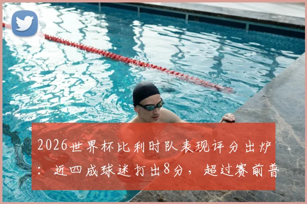 2026世界杯比利时队表现评分出炉：近四成球迷打出8分，超过赛前普遍预期