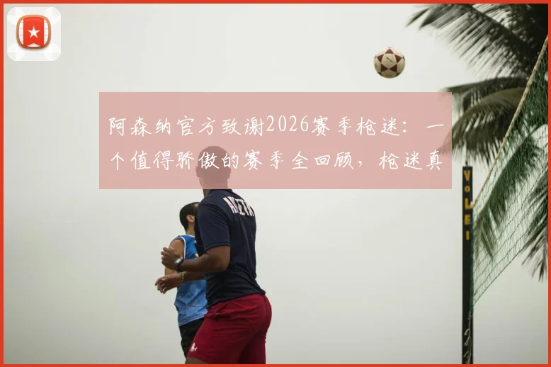 阿森纳官方致谢2026赛季枪迷:一个值得骄傲的赛季全回顾,枪迷真实评价与俱乐部声明解读