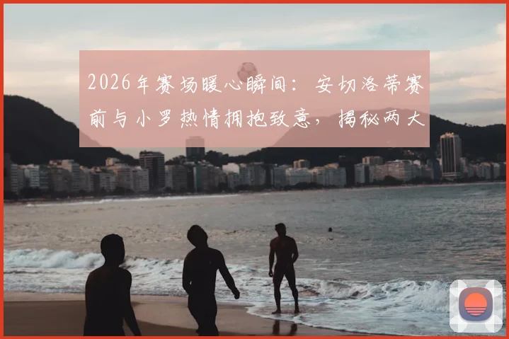 2026年赛场暖心瞬间：安切洛蒂赛前与小罗热情拥抱致意，揭秘两大传奇私下真实关系