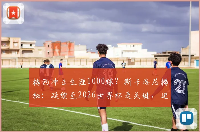 梅西冲击生涯1000球?斯卡洛尼揭秘:延续至2026世界杯是关键,进球数统计与分析