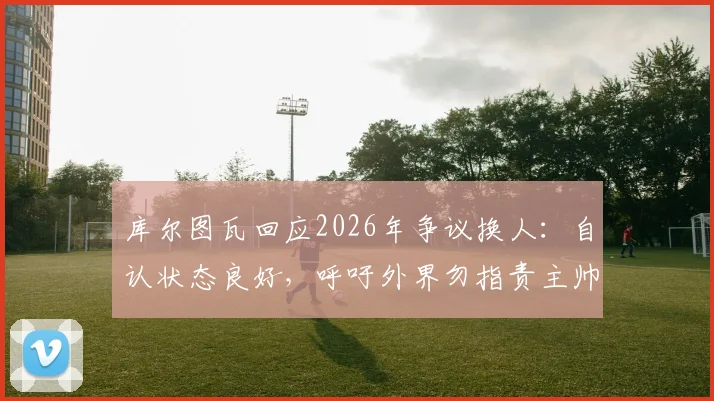 库尔图瓦回应2026年争议换人：自认状态良好，呼吁外界勿指责主帅拉门斯
