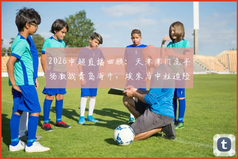 2026中超直播回顾:天津津门虎半场激战青岛海牛,埃朱马中柱造险数据全解析