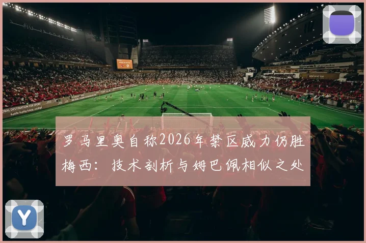 罗马里奥自称2026年禁区威力仍胜梅西:技术剖析与姆巴佩相似之处,谁才是真正的“小禁区之王”?