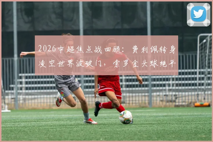2026中超焦点战回顾：费利佩转身凌空世界波破门，索罗金头球绝平助国安2-2客平成都蓉城