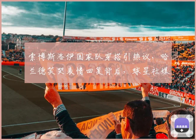 索博斯洛伊国家队穿搭引热议,哈兰德笑哭表情回复背后,球星社媒互动成新看点
