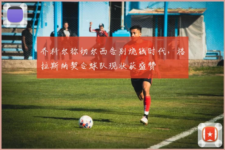 乔科尔称切尔西告别烧钱时代,格拉斯纳契合球队现状获盛赞
