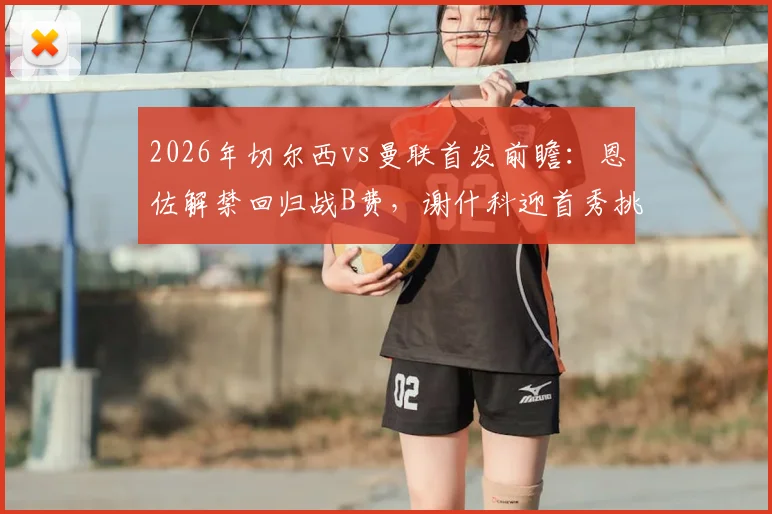 2026年切尔西vs曼联首发前瞻:恩佐解禁回归战B费,谢什科迎首秀挑战帕尔默,附比赛分析与结果预测