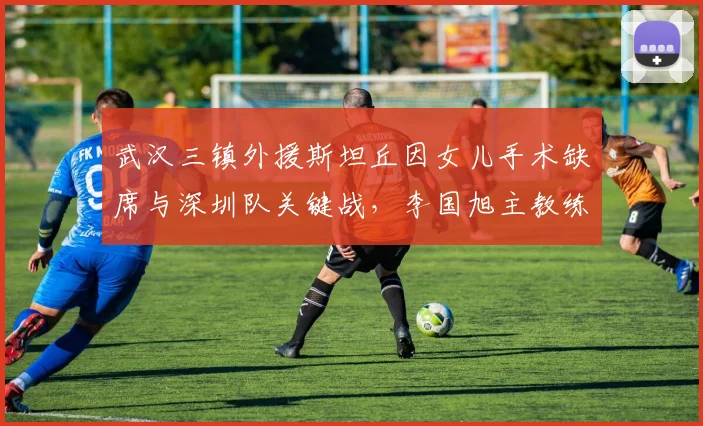武汉三镇外援斯坦丘因女儿手术缺席与深圳队关键战，李国旭主教练赛后详谈球队自身定位与家庭因素对职业球员影响