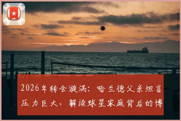 2026年转会漩涡：哈兰德父亲坦言压力巨大，解读球星家庭背后的博弈与未来下家分析