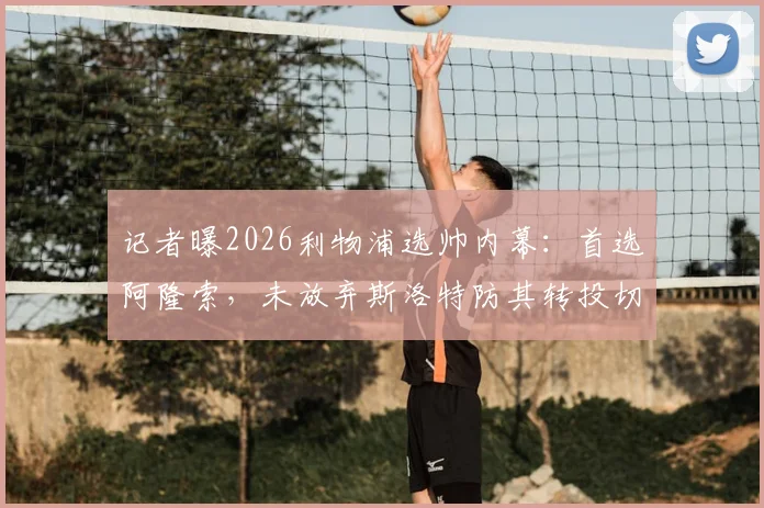 记者曝2026利物浦选帅内幕：首选阿隆索，未放弃斯洛特防其转投切尔西