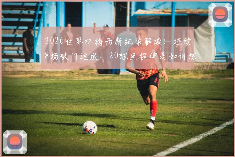 2026世界杯梅西新纪录解读:连续8场破门达成,20球里程碑是如何炼成的?