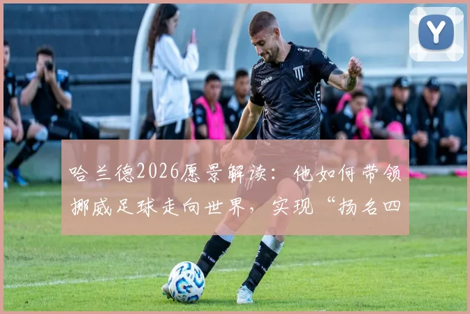 哈兰德2026愿景解读:他如何带领挪威足球走向世界,实现“扬名四方”的目标?