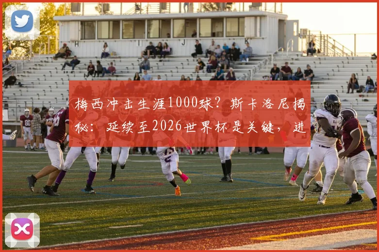 梅西冲击生涯1000球？斯卡洛尼揭秘：延续至2026世界杯是关键，进球数统计与分析