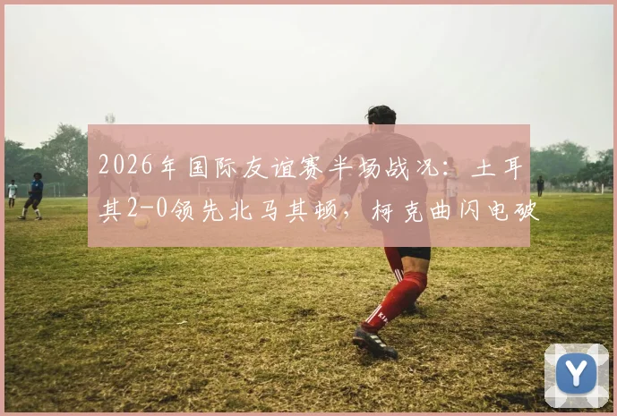 2026年国际友谊赛半场战况：土耳其2-0领先北马其顿，柯克曲闪电破门，乌尊扩大优势