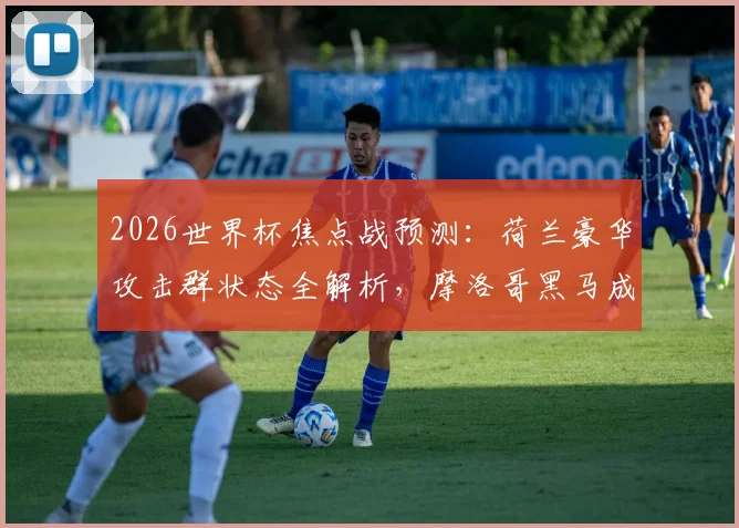 2026世界杯焦点战预测:荷兰豪华攻击群状态全解析,摩洛哥黑马成色面临终极考验