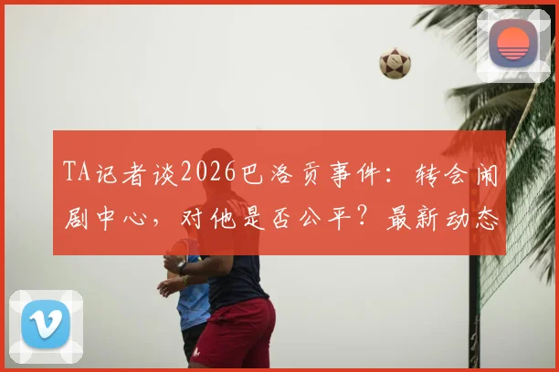 TA记者谈2026巴洛贡事件：转会闹剧中心，对他是否公平？最新动态解析