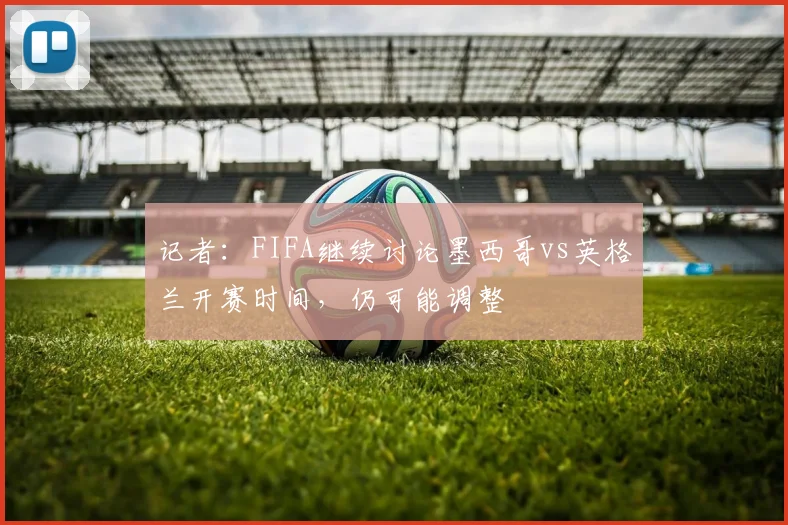 记者：FIFA继续讨论墨西哥vs英格兰开赛时间，仍可能调整