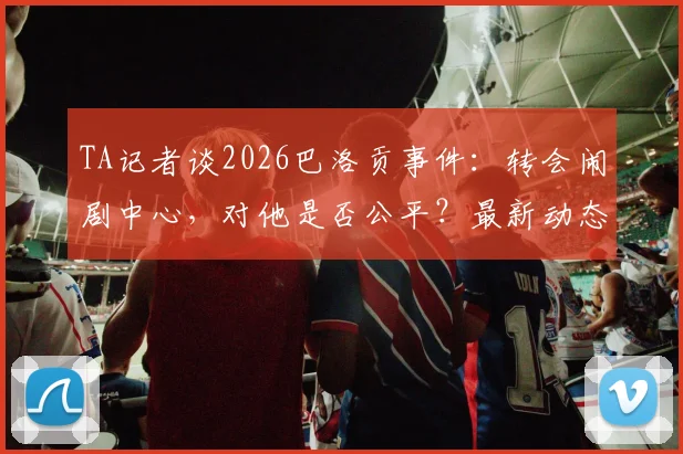 TA记者谈2026巴洛贡事件:转会闹剧中心,对他是否公平?最新动态解析