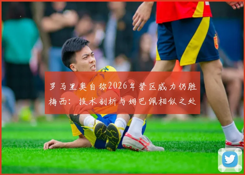 罗马里奥自称2026年禁区威力仍胜梅西：技术剖析与姆巴佩相似之处，谁才是真正的“小禁区之王”？