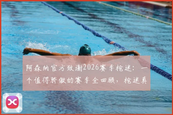 阿森纳官方致谢2026赛季枪迷：一个值得骄傲的赛季全回顾，枪迷真实评价与俱乐部声明解读