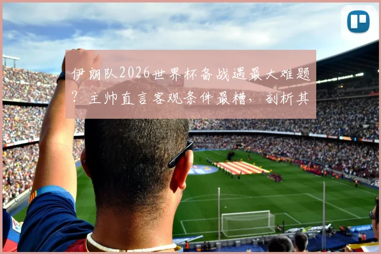 伊朗队2026世界杯备战遇最大难题？主帅直言客观条件最糟，剖析其他球队能否抗住同等困境