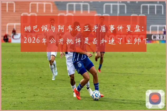 姆巴佩与阿韦洛亚矛盾事件复盘：2026年公开批评是否加速了主帅下课？球迷热议背后的真相