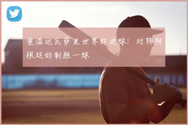 重温达瓦萨里世界杯进球:对阵阿根廷的制胜一球