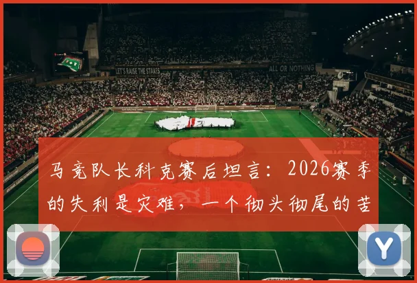马竞队长科克赛后坦言:2026赛季的失利是灾难,一个彻头彻尾的苦涩征程,问题究竟出在哪?