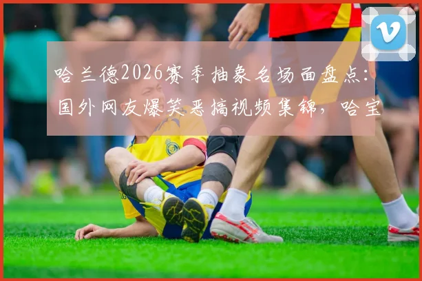 哈兰德2026赛季抽象名场面盘点：国外网友爆笑恶搞视频集锦，哈宝还有什么技能没展示？