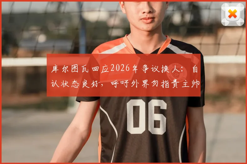 库尔图瓦回应2026年争议换人:自认状态良好,呼吁外界勿指责主帅拉门斯