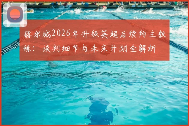 赫尔城2026年升级英超后续约主教练：谈判细节与未来计划全解析