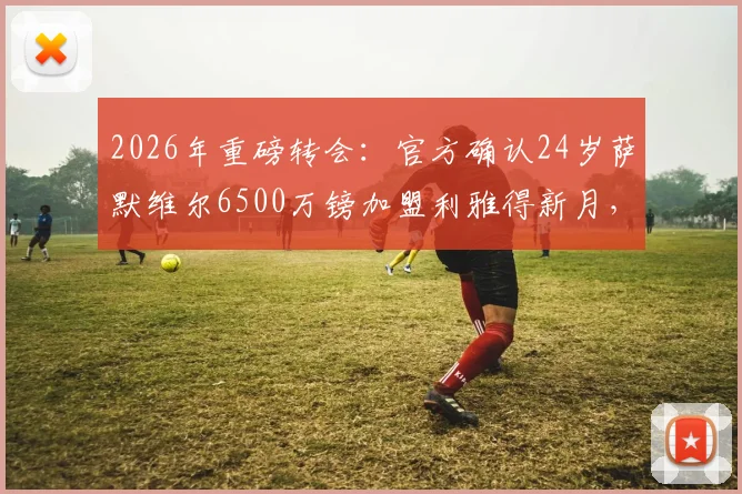 2026年重磅转会:官方确认24岁萨默维尔6500万镑加盟利雅得新月,球衣号码、转会原因及球员技术特点全解析