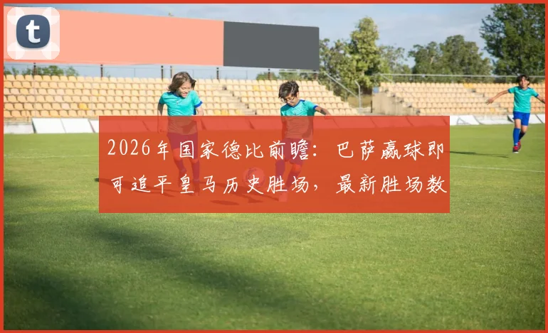 2026年国家德比前瞻:巴萨赢球即可追平皇马历史胜场,最新胜场数据对比一览