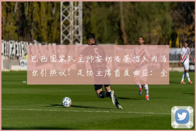 巴西国家队主帅安切洛蒂招入内马尔引热议!足协主席首度回应:全力支持,目标2026世界杯夺冠