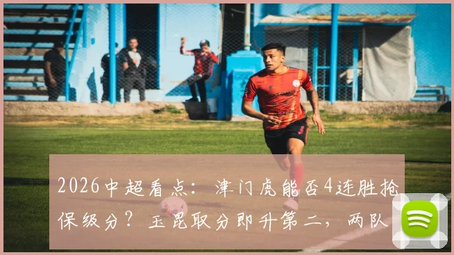 2026中超看点：津门虎能否4连胜抢保级分？玉昆取分即升第二，两队赛前形势全解析