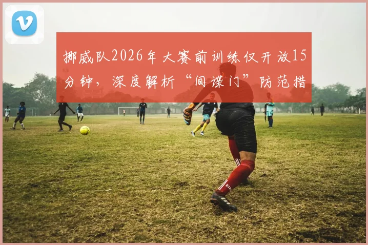 挪威队2026年大赛前训练仅开放15分钟，深度解析“间谍门”防范措施与球队封闭管理策略