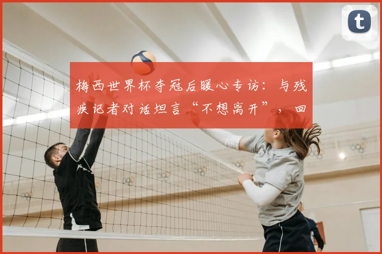 梅西世界杯夺冠后暖心专访：与残疾记者对话坦言“不想离开”，回顾阿根廷队2026更衣室庆祝瞬间