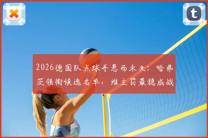 2026德国队点球手悬而未决:哈弗茨领衔候选名单,谁主罚最稳成战术关键