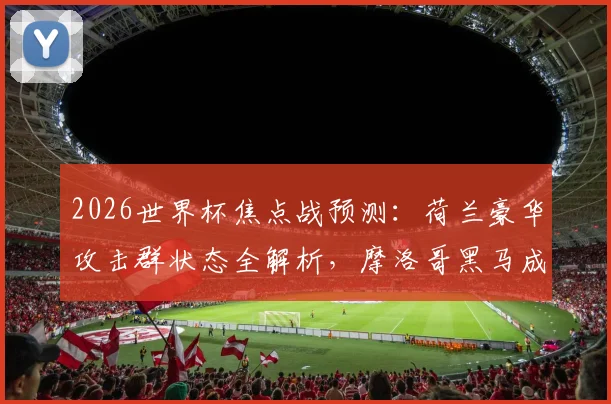 2026世界杯焦点战预测：荷兰豪华攻击群状态全解析，摩洛哥黑马成色面临终极考验