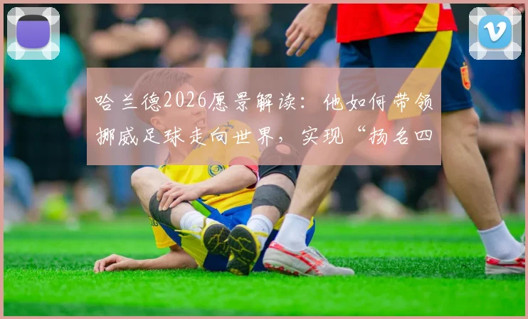 哈兰德2026愿景解读：他如何带领挪威足球走向世界，实现“扬名四方”的目标？