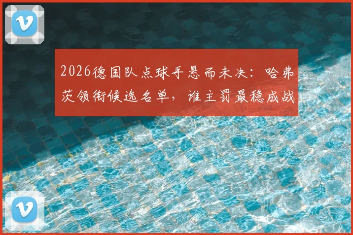2026德国队点球手悬而未决：哈弗茨领衔候选名单，谁主罚最稳成战术关键