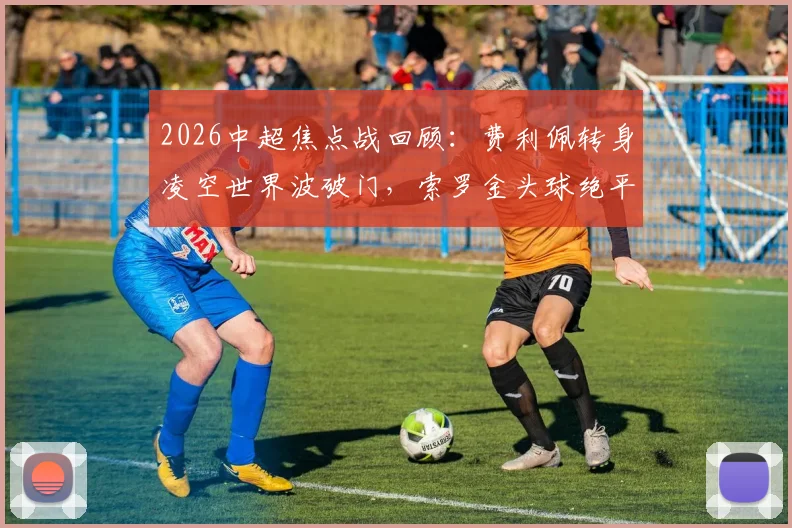 2026中超焦点战回顾：费利佩转身凌空世界波破门，索罗金头球绝平助国安2-2客平成都蓉城