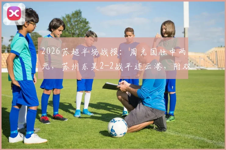 2026苏超半场战报：周光国独中两元，苏州东吴2-2战平连云港，附双方历史交锋回顾