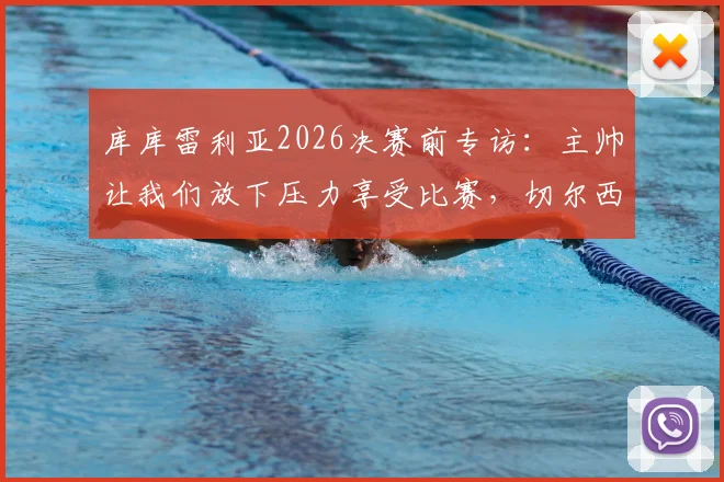 库库雷利亚2026决赛前专访：主帅让我们放下压力享受比赛，切尔西后卫离梦想仅一步之遥