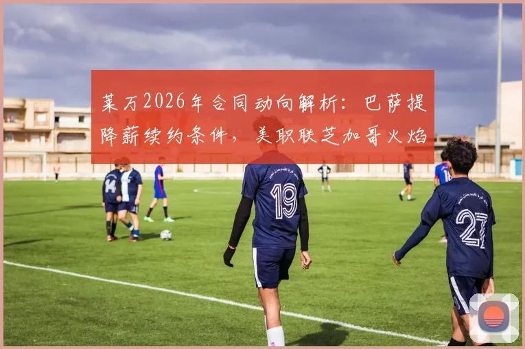 莱万2026年合同动向解析:巴萨提降薪续约条件,美职联芝加哥火焰正式报价薪水详情