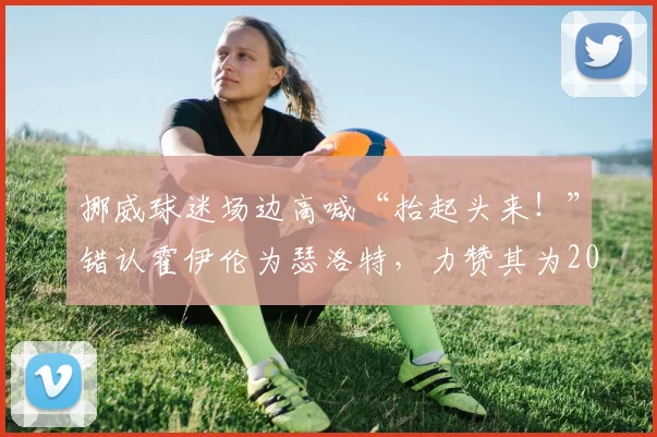 挪威球迷场边高喊“抬起头来!”错认霍伊伦为瑟洛特,力赞其为2026英格兰最佳球员引热议