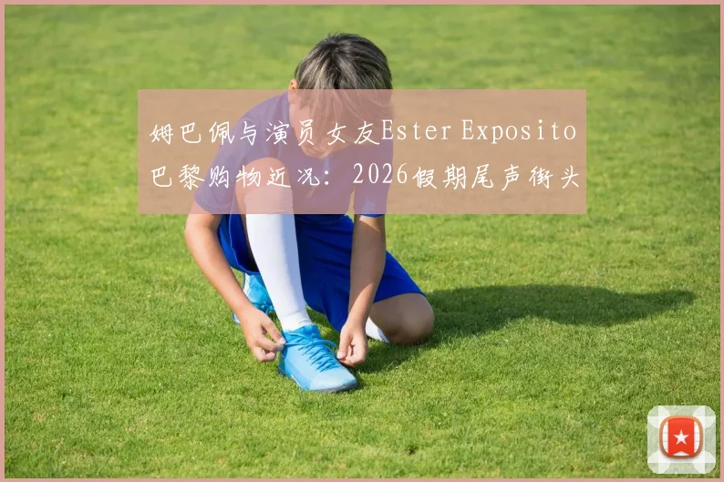 姆巴佩与演员女友Ester Exposito巴黎购物近况:2026假期尾声街头同框,恋情时间线与女方代表作全解析