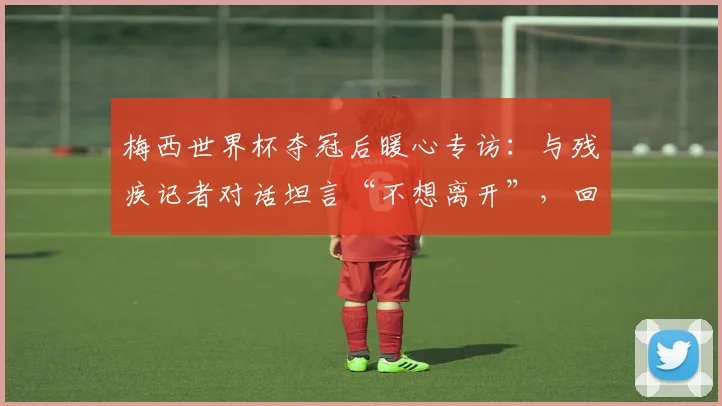 梅西世界杯夺冠后暖心专访：与残疾记者对话坦言“不想离开”，回顾阿根廷队2026更衣室庆祝瞬间