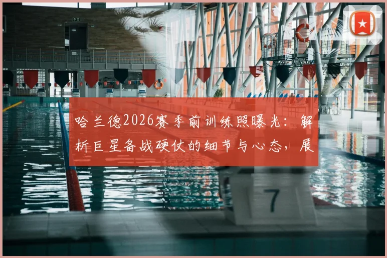 哈兰德2026赛季前训练照曝光:解析巨星备战硬仗的细节与心态,展望曼城新赛季